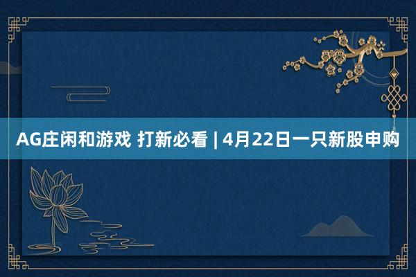 AG庄闲和游戏 打新必看 | 4月22日一只新股申购