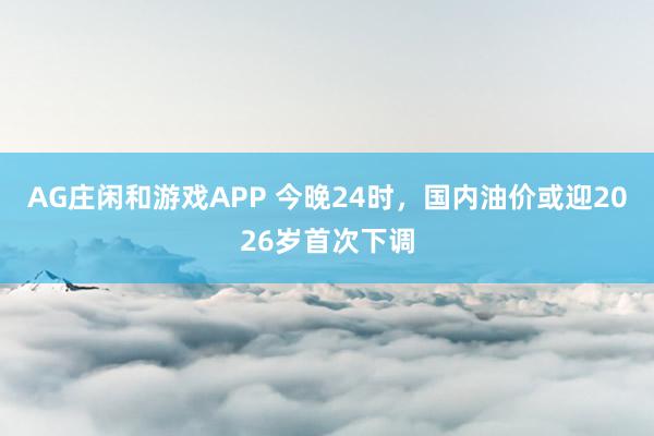 AG庄闲和游戏APP 今晚24时，国内油价或迎2026岁首次下调