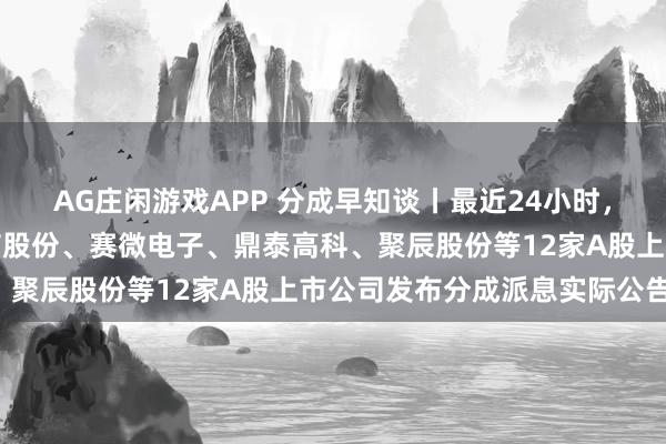 AG庄闲游戏APP 分成早知谈丨最近24小时，双汇发展、新宙邦、全信股份、赛微电子、鼎泰高科、聚辰股份等12家A股上市公司发布分成派息实际公告！