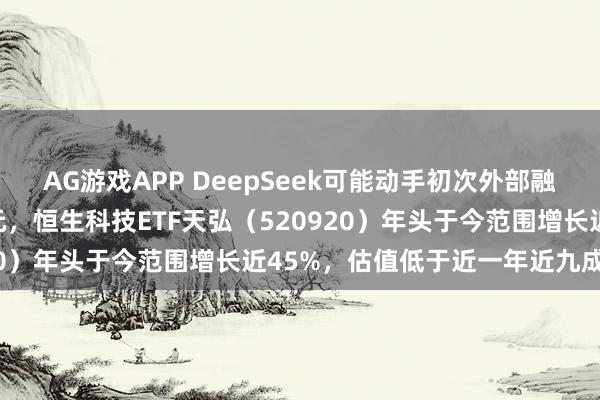 AG游戏APP DeepSeek可能动手初次外部融资估值超100亿好意思元，恒生科技ETF天弘（520920）年头于今范围增长近45%，估值低于近一年近九成时刻