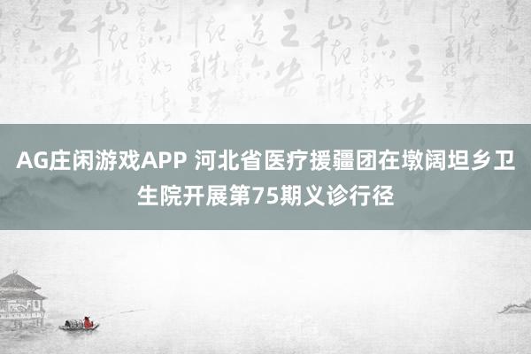 AG庄闲游戏APP 河北省医疗援疆团在墩阔坦乡卫生院开展第75期义诊行径