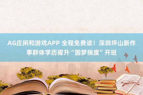 AG庄闲和游戏APP 全程免费读！深圳坪山新作事群体学历擢升“圆梦揣度”开班