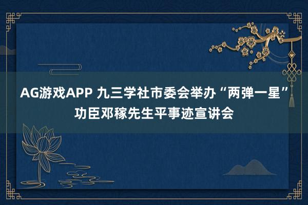 AG游戏APP 九三学社市委会举办“两弹一星”功臣邓稼先生平事迹宣讲会