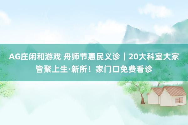 AG庄闲和游戏 舟师节惠民义诊｜20大科室大家皆聚上生·新所！家门口免费看诊