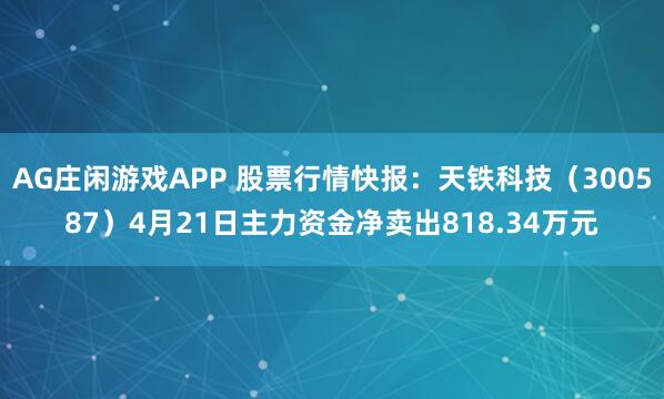 AG庄闲游戏APP 股票行情快报：天铁科技（300587）4月21日主力资金净卖出818.34万元