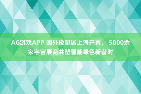 AG游戏APP 国外橡塑展上海开幕， 5000余家宇宙展商共塑智能绿色新昔时