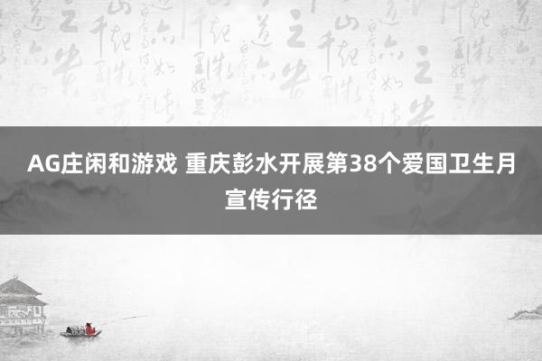 AG庄闲和游戏 重庆彭水开展第38个爱国卫生月宣传行径