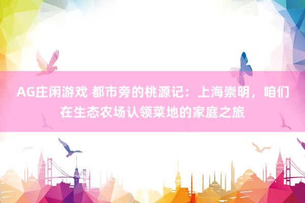 AG庄闲游戏 都市旁的桃源记：上海崇明，咱们在生态农场认领菜地的家庭之旅