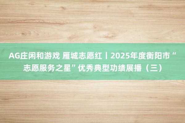 AG庄闲和游戏 雁城志愿红丨2025年度衡阳市“志愿服务之星”优秀典型功绩展播（三）