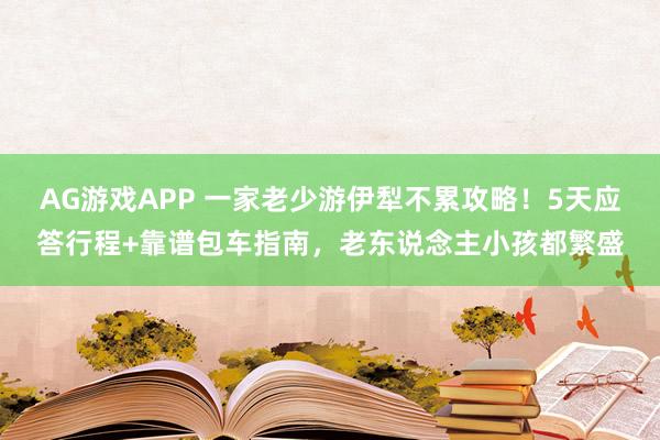 AG游戏APP 一家老少游伊犁不累攻略！5天应答行程+靠谱包车指南，老东说念主小孩都繁盛