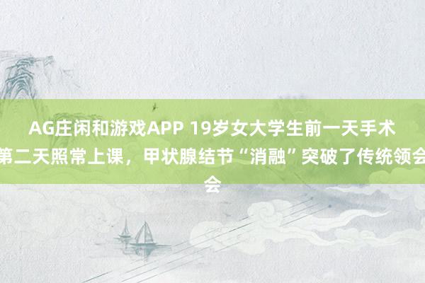 AG庄闲和游戏APP 19岁女大学生前一天手术第二天照常上课，甲状腺结节“消融”突破了传统领会