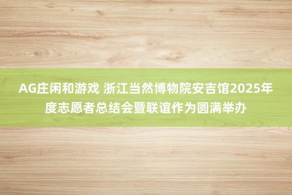 AG庄闲和游戏 浙江当然博物院安吉馆2025年度志愿者总结会暨联谊作为圆满举办