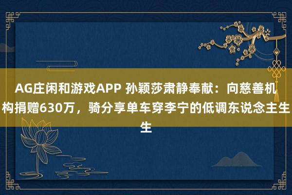 AG庄闲和游戏APP 孙颖莎肃静奉献：向慈善机构捐赠630万，骑分享单车穿李宁的低调东说念主生