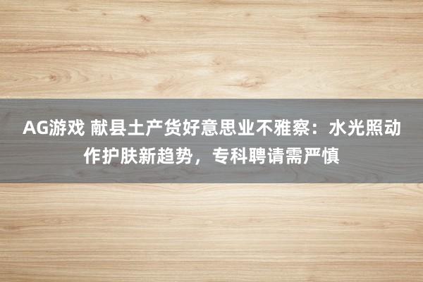 AG游戏 献县土产货好意思业不雅察：水光照动作护肤新趋势，专科聘请需严慎
