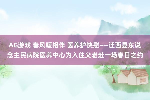 AG游戏 春风暖相伴 医养护快慰——迁西县东说念主民病院医养中心为入住父老赴一场春日之约
