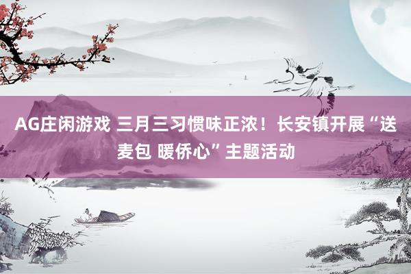 AG庄闲游戏 三月三习惯味正浓！长安镇开展“送麦包 暖侨心”主题活动