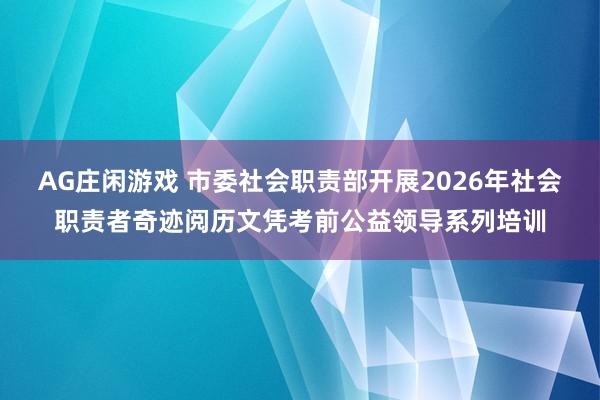 AG庄闲游戏 市委社会职责部开展2026年社会职责者奇迹阅历文凭考前公益领导系列培训