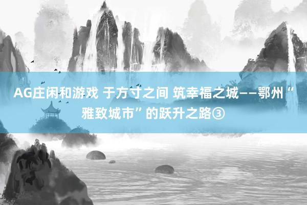 AG庄闲和游戏 于方寸之间 筑幸福之城——鄂州“雅致城市”的跃升之路③