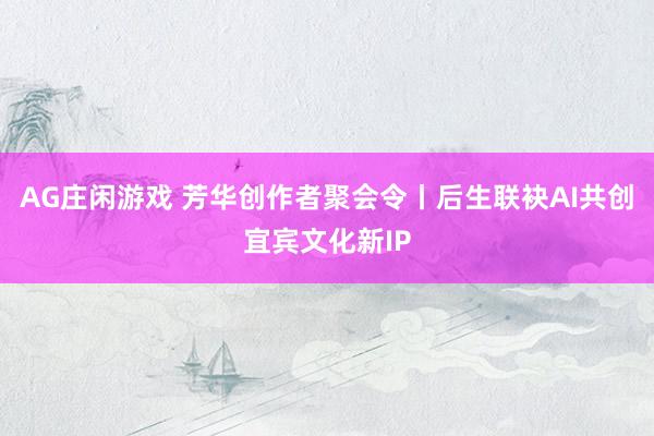 AG庄闲游戏 芳华创作者聚会令丨后生联袂AI共创宜宾文化新IP