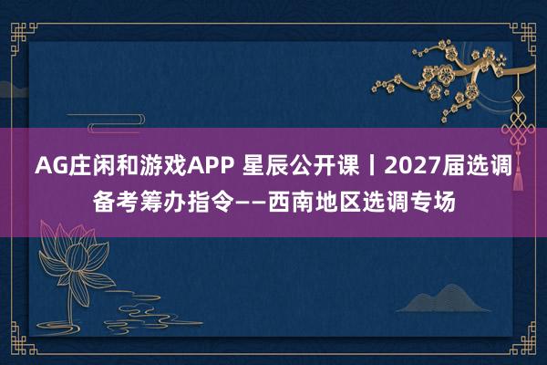 AG庄闲和游戏APP 星辰公开课丨2027届选调备考筹办指令——西南地区选调专场