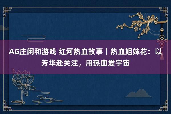 AG庄闲和游戏 红河热血故事｜热血姐妹花：以芳华赴关注，用热血爱宇宙