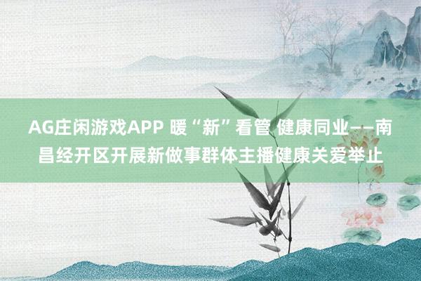 AG庄闲游戏APP 暖“新”看管 健康同业——南昌经开区开展新做事群体主播健康关爱举止