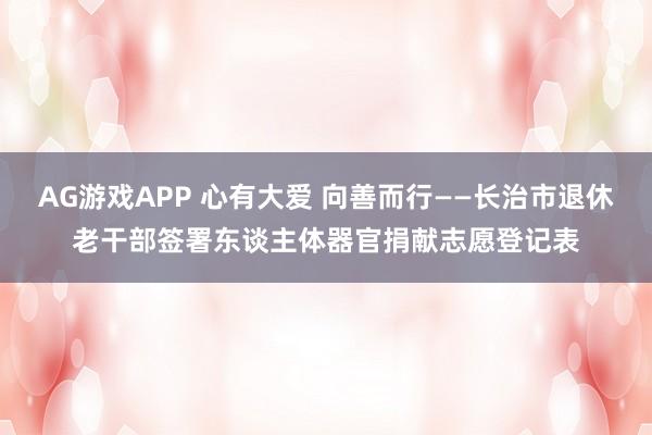 AG游戏APP 心有大爱 向善而行——长治市退休老干部签署东谈主体器官捐献志愿登记表