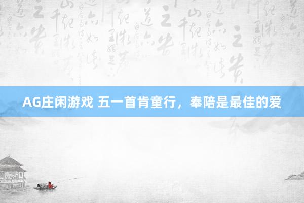 AG庄闲游戏 五一首肯童行，奉陪是最佳的爱