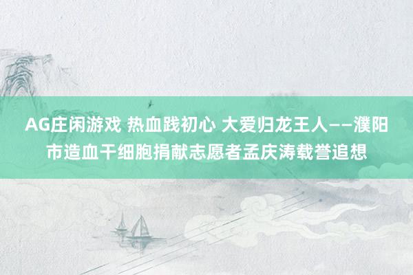 AG庄闲游戏 热血践初心 大爱归龙王人——濮阳市造血干细胞捐献志愿者孟庆涛载誉追想
