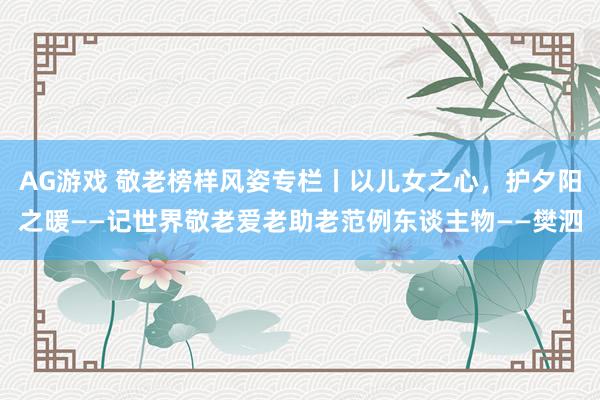 AG游戏 敬老榜样风姿专栏丨以儿女之心，护夕阳之暖——记世界敬老爱老助老范例东谈主物——樊泗