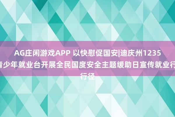AG庄闲游戏APP 以快慰促国安|迪庆州12355青少年就业台开展全民国度安全主题缓助日宣传就业行径