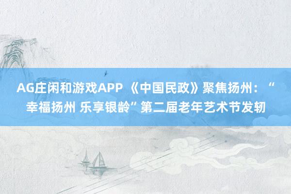 AG庄闲和游戏APP 《中国民政》聚焦扬州：“幸福扬州 乐享银龄”第二届老年艺术节发轫