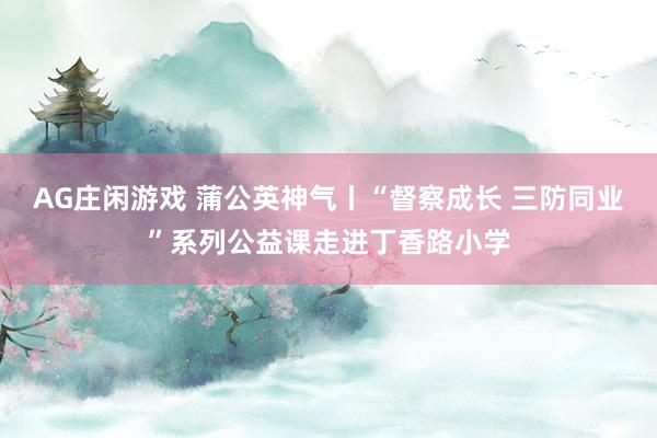 AG庄闲游戏 蒲公英神气丨“督察成长 三防同业”系列公益课走进丁香路小学