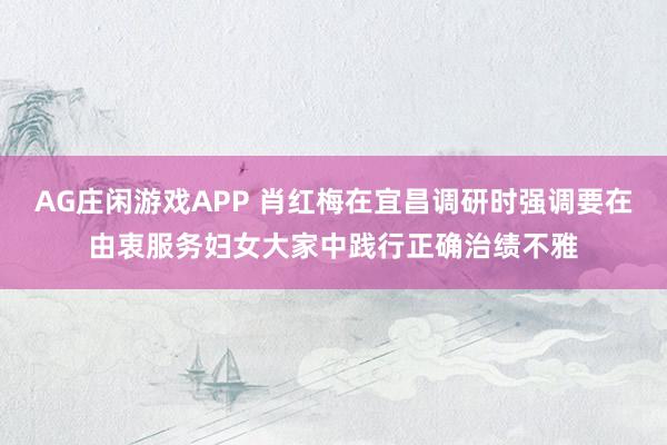 AG庄闲游戏APP 肖红梅在宜昌调研时强调要在由衷服务妇女大家中践行正确治绩不雅
