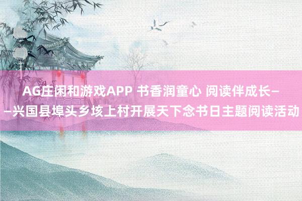 AG庄闲和游戏APP 书香润童心 阅读伴成长——兴国县埠头乡垓上村开展天下念书日主题阅读活动