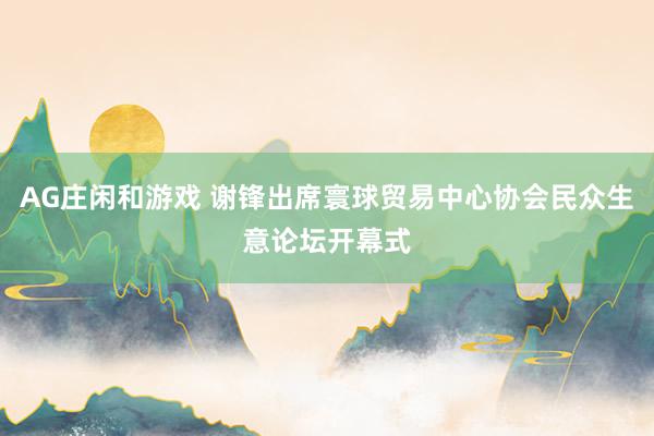 AG庄闲和游戏 谢锋出席寰球贸易中心协会民众生意论坛开幕式