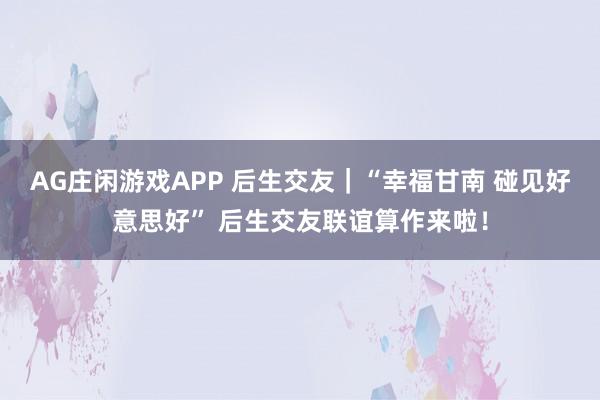 AG庄闲游戏APP 后生交友｜“幸福甘南 碰见好意思好” 后生交友联谊算作来啦！