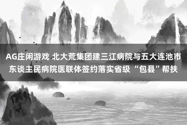 AG庄闲游戏 北大荒集团建三江病院与五大连池市东谈主民病院医联体签约落实省级 “包县”帮扶