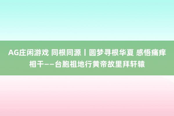 AG庄闲游戏 同根同源丨圆梦寻根华夏 感悟痛痒相干——台胞祖地行黄帝故里拜轩辕