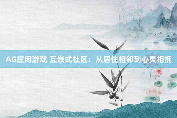 AG庄闲游戏 互嵌式社区：从居住相邻到心灵相拥