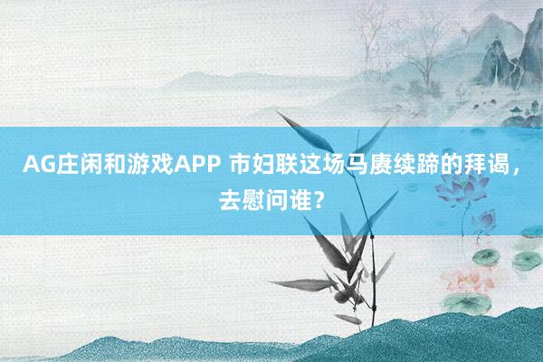 AG庄闲和游戏APP 市妇联这场马赓续蹄的拜谒，去慰问谁？