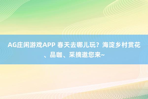 AG庄闲游戏APP 春天去哪儿玩？海淀乡村赏花、品咖、采摘邀您来~