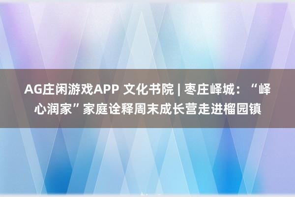 AG庄闲游戏APP 文化书院 | 枣庄峄城：“峄心润家”家庭诠释周末成长营走进榴园镇