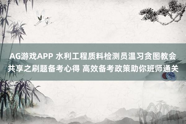 AG游戏APP 水利工程质料检测员温习贪图教会共享之刷题备考心得 高效备考政策助你班师通关