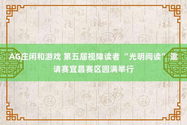 AG庄闲和游戏 第五届视障读者 “光明阅读” 邀请赛宜昌赛区圆满举行