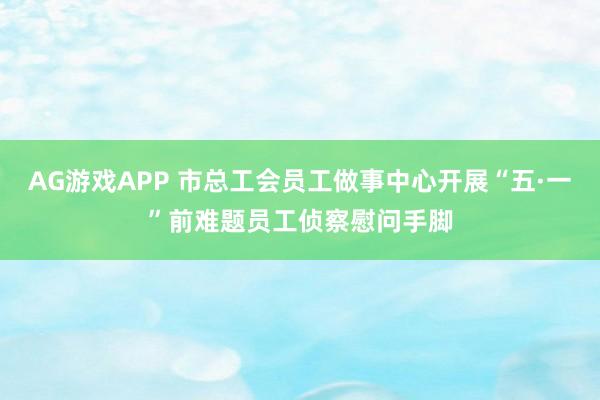 AG游戏APP 市总工会员工做事中心开展“五·一”前难题员工侦察慰问手脚