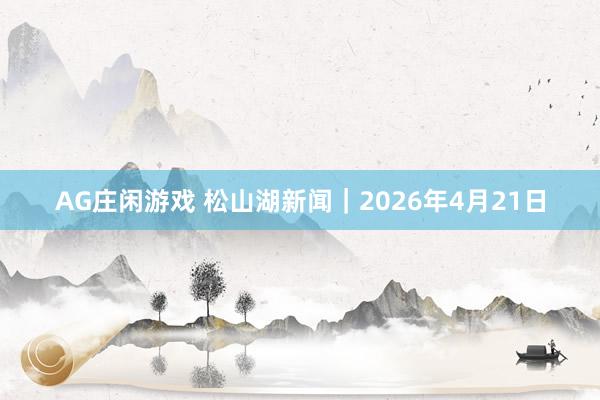 AG庄闲游戏 松山湖新闻｜2026年4月21日