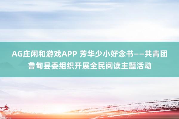 AG庄闲和游戏APP 芳华少小好念书——共青团鲁甸县委组织开展全民阅读主题活动