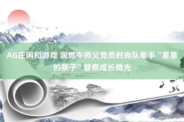 AG庄闲和游戏 润燃牛师父党员时尚队牵手“星星的孩子”督察成长微光