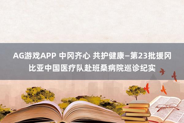 AG游戏APP 中冈齐心 共护健康—第23批援冈比亚中国医疗队赴班桑病院巡诊纪实